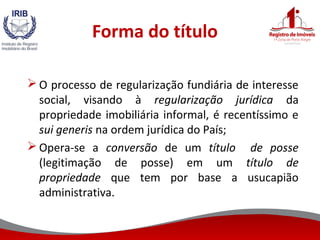 Forma do título
 O processo de regularização fundiária de interesse
social, visando à regularização jurídica da
propriedade imobiliária informal, é recentíssimo e
sui generis na ordem jurídica do País;
 Opera-se a conversão de um título de posse
(legitimação de posse) em um título de
propriedade que tem por base a usucapião
administrativa.
 
