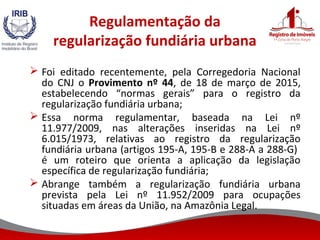 Regulamentação da
regularização fundiária urbana
 Foi editado recentemente, pela Corregedoria Nacional
do CNJ o Provimento nº 44, de 18 de março de 2015,
estabelecendo “normas gerais” para o registro da
regularização fundiária urbana;
 Essa norma regulamentar, baseada na Lei nº
11.977/2009, nas alterações inseridas na Lei nº
6.015/1973, relativas ao registro da regularização
fundiária urbana (artigos 195-A, 195-B e 288-A a 288-G)
é um roteiro que orienta a aplicação da legislação
específica de regularização fundiária;
 Abrange também a regularização fundiária urbana
prevista pela Lei nº 11.952/2009 para ocupações
situadas em áreas da União, na Amazônia Legal.
 