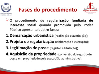 Fases do procedimento
 O procedimento de regularização fundiária de
interesse social quando promovida pelo Poder
Público apresenta quatro fases:
1.Demarcação urbanística (realização e averbação);
2.Projeto de regularização (elaboração e execução);
3.Legitimação de posse (registro e titulação);
4.Aquisição da propriedade (conversão do registro de
posse em propriedade pela usucapião administrativa);
 