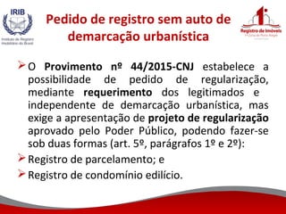 Pedido de registro sem auto de
demarcação urbanística
O Provimento nº 44/2015-CNJ estabelece a
possibilidade de pedido de regularização,
mediante requerimento dos legitimados e
independente de demarcação urbanística, mas
exige a apresentação de projeto de regularização
aprovado pelo Poder Público, podendo fazer-se
sob duas formas (art. 5º, parágrafos 1º e 2º):
Registro de parcelamento; e
Registro de condomínio edilício.
 