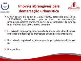 Imóveis abrangíveis pela
demarcação urbanística
 O §5º do art. 56 da Lei n. 11.977/2009, acrescido pela Lei n.
12.424/2011, esclareceu que o auto de demarcação
urbanística poderá abranger parte ou a totalidade de um ou
mais imóveis que estejam sob domínio:
 I – privado cujos proprietários não tenham sido identificados,
em razão de descrições imprecisas dos registros anteriores;
 II – privado registrados, ainda que de proprietários distintos;
ou
 III – público.
 