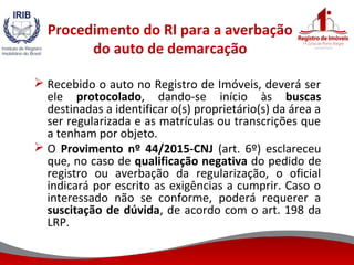 Procedimento do RI para a averbação
do auto de demarcação
 Recebido o auto no Registro de Imóveis, deverá ser
ele protocolado, dando-se início às buscas
destinadas a identificar o(s) proprietário(s) da área a
ser regularizada e as matrículas ou transcrições que
a tenham por objeto.
 O Provimento nº 44/2015-CNJ (art. 6º) esclareceu
que, no caso de qualificação negativa do pedido de
registro ou averbação da regularização, o oficial
indicará por escrito as exigências a cumprir. Caso o
interessado não se conforme, poderá requerer a
suscitação de dúvida, de acordo com o art. 198 da
LRP.
 