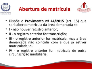 Abertura de matrícula
• Dispõe o Provimento nº 44/2015 (art. 15) que
será aberta matrícula da área demarcada se:
• I - não houver registro anterior;
• II - o registro anterior for transcrição;
• III - o registro anterior for matrícula, mas a área
demarcada não coincidir com a que já estiver
matriculada; ou
• IV - o registro anterior for matrícula de outra
circunscrição imobiliária.
 