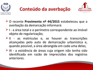 Conteúdo da averbação
 O recente Provimento nº 44/2015 estabeleceu que a
averbação da demarcação informará:
 I - a área total e o perímetro correspondente ao imóvel
objeto de regularização;
 II - as matrículas e, se houver as transcrições
alcançadas pelo auto de demarcação urbanística e,
quando possível, a área abrangida em cada uma delas;
 III - a existência de áreas cuja origem não tenha sido
identificada em razão de imprecisões dos registros
anteriores.
 