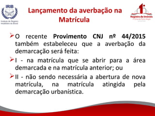 Lançamento da averbação na
Matrícula
O recente Provimento CNJ nº 44/2015
também estabeleceu que a averbação da
demarcação será feita:
I - na matrícula que se abrir para a área
demarcada e na matrícula anterior; ou
II - não sendo necessária a abertura de nova
matrícula, na matrícula atingida pela
demarcação urbanística.
 