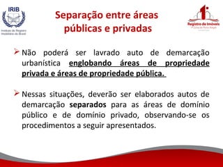 Separação entre áreas
públicas e privadas
 Não poderá ser lavrado auto de demarcação
urbanística englobando áreas de propriedade
privada e áreas de propriedade pública.
 Nessas situações, deverão ser elaborados autos de
demarcação separados para as áreas de domínio
público e de domínio privado, observando-se os
procedimentos a seguir apresentados.
 