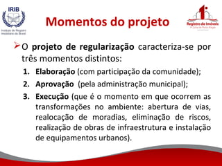 Momentos do projeto
O projeto de regularização caracteriza-se por
três momentos distintos:
1. Elaboração (com participação da comunidade);
2. Aprovação (pela administração municipal);
3. Execução (que é o momento em que ocorrem as
transformações no ambiente: abertura de vias,
realocação de moradias, eliminação de riscos,
realização de obras de infraestrutura e instalação
de equipamentos urbanos).
 