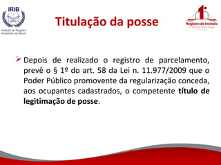 Titulação da posse
 Depois de realizado o registro de parcelamento,
prevê o § 1º do art. 58 da Lei n. 11.977/2009 que o
Poder Público promovente da regularização conceda,
aos ocupantes cadastrados, o competente título de
legitimação de posse.
 