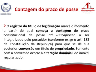 Contagem do prazo de posse
O registro do título de legitimação marca o momento
a partir do qual começa a contagem do prazo
constitucional de posse ad usucapionen a ser
integralizado pelo possuidor (conforme exige o art. 183
da Constituição da República) para que se dê sua
posterior conversão em título de propriedade. Somente
com a conversão ocorre a alteração dominial do imóvel
regularizado.
 