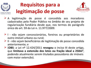 Requisitos para a
legitimação de posse
 A legitimação de posse é concedida aos moradores
cadastrados pelo Poder Público no âmbito de seu projeto de
regularização fundiária desde que, nos termos do parágrafo
único do art. 59 da Lei n. 11.977/2009:
 I - não sejam concessionários, foreiros ou proprietários de
outro imóvel urbano ou rural;
 II - não sejam beneficiários de legitimação de posse concedida
anteriormente; e
 (OBS: a Lei nº 12.424/2011 revogou o inciso III deste artigo,
que limitava a extensão dos lotes ou fração ideal a 250m²,
podendo atualmente serem titulados possuidores de imóveis
com maior extensão).
 