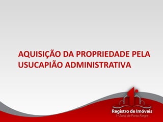 AQUISIÇÃO DA PROPRIEDADE PELA
USUCAPIÃO ADMINISTRATIVA
 