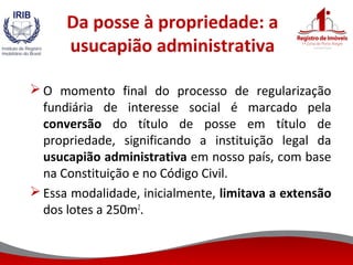 Da posse à propriedade: a
usucapião administrativa
 O momento final do processo de regularização
fundiária de interesse social é marcado pela
conversão do título de posse em título de
propriedade, significando a instituição legal da
usucapião administrativa em nosso país, com base
na Constituição e no Código Civil.
 Essa modalidade, inicialmente, limitava a extensão
dos lotes a 250m2
.
 