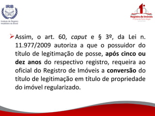Assim, o art. 60, caput e § 3º, da Lei n.
11.977/2009 autoriza a que o possuidor do
título de legitimação de posse, após cinco ou
dez anos do respectivo registro, requeira ao
oficial do Registro de Imóveis a conversão do
título de legitimação em título de propriedade
do imóvel regularizado.
 