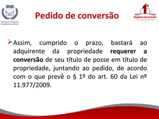 Pedido de conversão
Assim, cumprido o prazo, bastará ao
adquirente da propriedade requerer a
conversão de seu título de posse em título de
propriedade, juntando ao pedido, de acordo
com o que prevê o § 1º do art. 60 da Lei nº
11.977/2009.
 