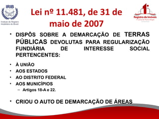Lei nº 11.481, de 31 de
maio de 2007
• DISPÔS SOBRE A DEMARCAÇÃO DE TERRAS
PÚBLICAS DEVOLUTAS PARA REGULARIZAÇÃO
FUNDIÁRIA DE INTERESSE SOCIAL
PERTENCENTES:
• À UNIÃO
• AOS ESTADOS
• AO DISTRITO FEDERAL
• AOS MUNICÍPIOS
– Artigos 18-A e 22.
• CRIOU O AUTO DE DEMARCAÇÃO DE ÁREAS
 
