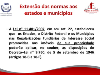 Extensão das normas aos
estados e municípios
– A Lei n° 11.481/2007, em seu art. 22, estabeleceu
que os Estados, o Distrito Federal e os Municípios
nas Regularizações Fundiárias de Interesse Social
promovidas nos imóveis de sua propriedade
poderão aplicar, no couber, as disposições do
Decreto–Lei n° 9.760, de 5 de setembro de 1946
(artigos 18-B a 18-F).
 