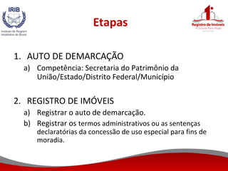 Etapas
1. AUTO DE DEMARCAÇÃO
a) Competência: Secretaria do Patrimônio da
União/Estado/Distrito Federal/Município
2. REGISTRO DE IMÓVEIS
a) Registrar o auto de demarcação.
b) Registrar os termos administrativos ou as sentenças
declaratórias da concessão de uso especial para fins de
moradia.
 