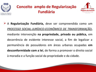 Conceito amplo de Regularização
Fundiária
 A Regularização Fundiária, deve ser compreendida como um
PROCESSO SOCIAL-JURÍDICO-ECONÔMICO DE TRANSFORMAÇÃO,
mediante intervenção na propriedade, privada ou pública, em
decorrência de evidente interesse social, a fim de legalizar a
permanência de possuidores em áreas urbanas ocupadas em
desconformidade com a lei, de forma a promover o direito social
à moradia e a função social da propriedade e da cidade.
 