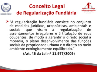 Conceito Legal
de Regularização Fundiária
“A regularização fundiária consiste no conjunto
de medidas jurídicas, urbanísticas, ambientais e
sociais que visam à regularização de
assentamentos irregulares e à titulação de seus
ocupantes, de modo a garantir o direito social à
moradia, o pleno desenvolvimento das funções
sociais da propriedade urbana e o direito ao meio
ambiente ecologicamente equilibrado.”
(Art. 46 da Lei nº 11.977/2009)
 
