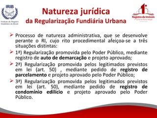 Natureza jurídica
da Regularização Fundiária Urbana
 Processo de natureza administrativa, que se desenvolve
perante o RI, cujo rito procedimental afeiçoa-se a três
situações distintas:
 1ª) Regularização promovida pelo Poder Público, mediante
registro de auto de demarcação e projeto aprovado;
 2ª) Regularização promovida pelos legitimados previstos
em lei (art. 50) , mediante pedido de registro de
parcelamento e projeto aprovado pelo Poder Público;
 3ª) Regularização promovida pelos legitimados previstos
em lei (art. 50), mediante pedido de registro de
condomínio edilício e projeto aprovado pelo Poder
Público.
 