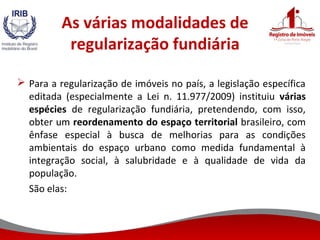 As várias modalidades de
regularização fundiária
 Para a regularização de imóveis no país, a legislação específica
editada (especialmente a Lei n. 11.977/2009) instituiu várias
espécies de regularização fundiária, pretendendo, com isso,
obter um reordenamento do espaço territorial brasileiro, com
ênfase especial à busca de melhorias para as condições
ambientais do espaço urbano como medida fundamental à
integração social, à salubridade e à qualidade de vida da
população.
São elas:
 