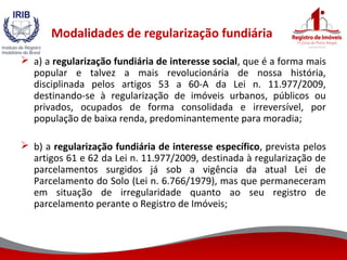 Modalidades de regularização fundiária
 a) a regularização fundiária de interesse social, que é a forma mais
popular e talvez a mais revolucionária de nossa história,
disciplinada pelos artigos 53 a 60-A da Lei n. 11.977/2009,
destinando-se à regularização de imóveis urbanos, públicos ou
privados, ocupados de forma consolidada e irreversível, por
população de baixa renda, predominantemente para moradia;
 b) a regularização fundiária de interesse específico, prevista pelos
artigos 61 e 62 da Lei n. 11.977/2009, destinada à regularização de
parcelamentos surgidos já sob a vigência da atual Lei de
Parcelamento do Solo (Lei n. 6.766/1979), mas que permaneceram
em situação de irregularidade quanto ao seu registro de
parcelamento perante o Registro de Imóveis;
 