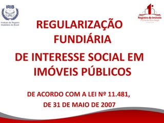 REGULARIZAÇÃO
FUNDIÁRIA
DE INTERESSE SOCIAL EM
IMÓVEIS PÚBLICOS
DE ACORDO COM A LEI Nº 11.481,
DE 31 DE MAIO DE 2007
 