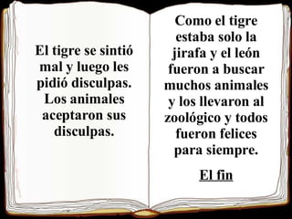 g El tigre se sintió mal y luego les pidió disculpas. Los animales aceptaron sus disculpas. Como el tigre estaba solo la jirafa y el león fueron a buscar muchos animales y los llevaron al zoológico y todos fueron felices para siempre. El fin 