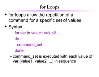 for Loops
 for loops allow the repetition of a
command for a specific set of values
 Syntax:
for var in value1 value2 ...
do
command_set
done
– command_set is executed with each value of
var (value1, value2, ...) in sequence
 
