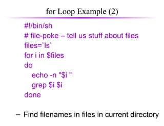 for Loop Example (2)
#!/bin/sh
# file-poke – tell us stuff about files
files=`ls`
for i in $files
do
echo -n "$i "
grep $i $i
done
– Find filenames in files in current directory
 
