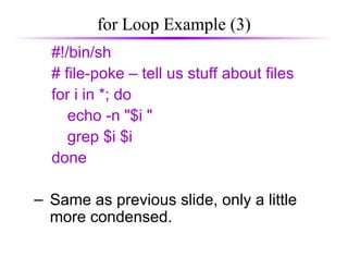 for Loop Example (3)
#!/bin/sh
# file-poke – tell us stuff about files
for i in *; do
echo -n "$i "
grep $i $i
done
– Same as previous slide, only a little
more condensed.
 