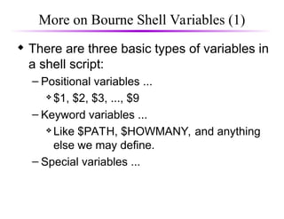 More on Bourne Shell Variables (1)
 There are three basic types of variables in
a shell script:
– Positional variables ...
 $1, $2, $3, ..., $9
– Keyword variables ...
 Like $PATH, $HOWMANY, and anything
else we may define.
– Special variables ...
 