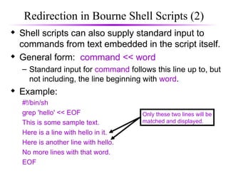 Redirection in Bourne Shell Scripts (2)
 Shell scripts can also supply standard input to
commands from text embedded in the script itself.
 General form: command << word
– Standard input for command follows this line up to, but
not including, the line beginning with word.
 Example:
#!/bin/sh
grep 'hello' << EOF
This is some sample text.
Here is a line with hello in it.
Here is another line with hello.
No more lines with that word.
EOF
Only these two lines will be
matched and displayed.
 