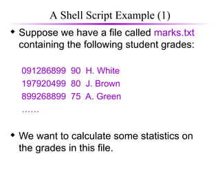 A Shell Script Example (1)
 Suppose we have a file called marks.txt
containing the following student grades:
091286899 90 H. White
197920499 80 J. Brown
899268899 75 A. Green
……
 We want to calculate some statistics on
the grades in this file.
 