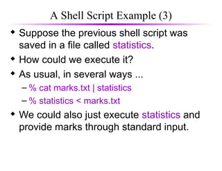 A Shell Script Example (3)
 Suppose the previous shell script was
saved in a file called statistics.
 How could we execute it?
 As usual, in several ways ...
– % cat marks.txt | statistics
– % statistics < marks.txt
 We could also just execute statistics and
provide marks through standard input.
 