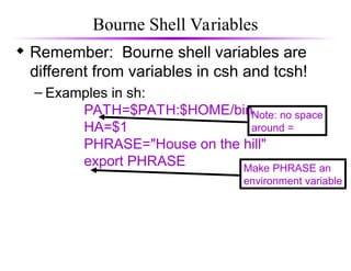 Bourne Shell Variables
 Remember: Bourne shell variables are
different from variables in csh and tcsh!
– Examples in sh:
PATH=$PATH:$HOME/bin
HA=$1
PHRASE="House on the hill"
export PHRASE
Note: no space
around =
Make PHRASE an
environment variable
 