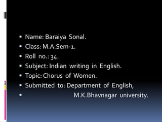  Name: Baraiya Sonal. 
 Class: M.A.Sem-1. 
 Roll no.: 34. 
 Subject: Indian writing in English. 
 Topic: Chorus of Women. 
 Submitted to: Department of English, 
 M.K.Bhavnagar university. 
 
