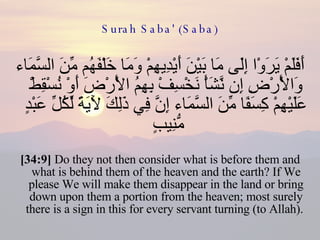 Surah Saba' (Saba) أَفَلَمْ يَرَوْا إِلَى مَا بَيْنَ أَيْدِيهِمْ وَمَا خَلْفَهُم مِّنَ السَّمَاء وَالْأَرْضِ إِن نَّشَأْ نَخْسِفْ بِهِمُ الْأَرْضَ أَوْ نُسْقِطْ عَلَيْهِمْ كِسَفًا مِّنَ السَّمَاء إِنَّ فِي ذَلِكَ لَآيَةً لِّكُلِّ عَبْدٍ مُّنِيبٍ  [34:9]  Do they not then consider what is before them and what is behind them of the heaven and the earth? If We please We will make them disappear in the land or bring down upon them a portion from the heaven; most surely there is a sign in this for every servant turning (to Allah).  