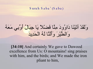 Surah Saba’ (Saba) وَلَقَدْ آتَيْنَا دَاوُودَ مِنَّا فَضْلًا يَا جِبَالُ أَوِّبِي مَعَهُ وَالطَّيْرَ وَأَلَنَّا لَهُ الْحَدِيدَ  [34:10]  And certainly We gave to Dawood excellence from Us: O mountains! sing praises with him, and the birds; and We made the iron pliant to him,  