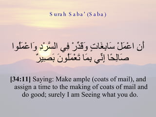 Surah Saba' (Saba) أَنِ اعْمَلْ سَابِغَاتٍ وَقَدِّرْ فِي السَّرْدِ وَاعْمَلُوا صَالِحًا إِنِّي بِمَا تَعْمَلُونَ بَصِيرٌ  [34:11]  Saying: Make ample (coats of mail), and assign a time to the making of coats of mail and do good; surely I am Seeing what you do.  