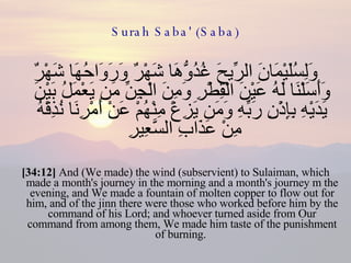 Surah Saba' (Saba) وَلِسُلَيْمَانَ الرِّيحَ غُدُوُّهَا شَهْرٌ وَرَوَاحُهَا شَهْرٌ وَأَسَلْنَا لَهُ عَيْنَ الْقِطْرِ وَمِنَ الْجِنِّ مَن يَعْمَلُ بَيْنَ يَدَيْهِ بِإِذْنِ رَبِّهِ وَمَن يَزِغْ مِنْهُمْ عَنْ أَمْرِنَا نُذِقْهُ مِنْ عَذَابِ السَّعِيرِ  [34:12]  And (We made) the wind (subservient) to Sulaiman, which made a month's journey in the morning and a month's journey m the evening, and We made a fountain of molten copper to flow out for him, and of the jinn there were those who worked before him by the command of his Lord; and whoever turned aside from Our command from among them, We made him taste of the punishment of burning.  