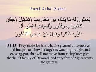 Surah Saba' (Saba) يَعْمَلُونَ لَهُ مَا يَشَاء مِن مَّحَارِيبَ وَتَمَاثِيلَ وَجِفَانٍ كَالْجَوَابِ وَقُدُورٍ رَّاسِيَاتٍ اعْمَلُوا آلَ  دَاوُودَ شُكْرًا وَقَلِيلٌ مِّنْ عِبَادِيَ الشَّكُورُ  [34:13]  They made for him what he pleased of fortresses and images, and bowls (large) as watering-troughs and cooking-pots that will not move from their place; give thanks, O family of Dawood! and very few of My servants are grateful.  