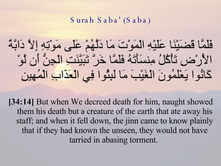 Surah Saba' (Saba) فَلَمَّا قَضَيْنَا عَلَيْهِ الْمَوْتَ مَا دَلَّهُمْ عَلَى مَوْتِهِ إِلَّا دَابَّةُ الْأَرْضِ تَأْكُلُ مِنسَأَتَهُ فَلَمَّا خَرَّ تَبَيَّنَتِ الْجِنُّ أَن لَّوْ كَانُوا يَعْلَمُونَ الْغَيْبَ مَا لَبِثُوا فِي الْعَذَابِ الْمُهِينِ  [34:14]  But when We decreed death for him, naught showed them his death but a creature of the earth that ate away his staff; and when it fell down, the jinn came to know plainly that if they had known the unseen, they would not have tarried in abasing torment.  