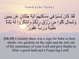 Surah Saba' (Saba) لَقَدْ كَانَ لِسَبَإٍ فِي مَسْكَنِهِمْ آيَةٌ جَنَّتَانِ عَن يَمِينٍ وَشِمَالٍ كُلُوا مِن رِّزْقِ رَبِّكُمْ وَاشْكُرُوا لَهُ بَلْدَةٌ طَيِّبَةٌ وَرَبٌّ غَفُورٌ  [34:15]  Certainly there was a sign for Saba in their abode; two gardens on the right and the left; eat of the sustenance of your Lord and give thanks to Him: a good land and a Forgiving Lord!  