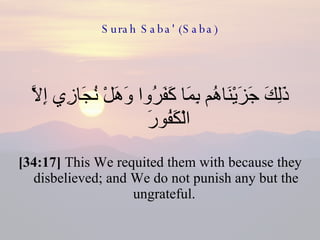 Surah Saba' (Saba) ذَلِكَ جَزَيْنَاهُم بِمَا كَفَرُوا وَهَلْ نُجَازِي إِلَّا الْكَفُورَ  [34:17]  This We requited them with because they disbelieved; and We do not punish any but the ungrateful.  