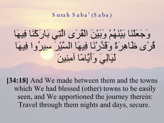 Surah Saba' (Saba) وَجَعَلْنَا بَيْنَهُمْ وَبَيْنَ الْقُرَى الَّتِي بَارَكْنَا فِيهَا قُرًى ظَاهِرَةً وَقَدَّرْنَا فِيهَا السَّيْرَ سِيرُوا فِيهَا لَيَالِيَ وَأَيَّامًا آمِنِينَ  [34:18]  And We made between them and the towns which We had blessed (other) towns to be easily seen, and We apportioned the journey therein: Travel through them nights and days, secure.  
