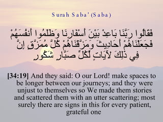 Surah Saba' (Saba) فَقَالُوا رَبَّنَا بَاعِدْ بَيْنَ أَسْفَارِنَا وَظَلَمُوا أَنفُسَهُمْ فَجَعَلْنَاهُمْ أَحَادِيثَ وَمَزَّقْنَاهُمْ كُلَّ مُمَزَّقٍ إِنَّ فِي ذَلِكَ لَآيَاتٍ لِّكُلِّ صَبَّارٍ شَكُورٍ  [34:19]  And they said: O our Lord! make spaces to be longer between our journeys; and they were unjust to themselves so We made them stories and scattered them with an utter scattering; most surely there are signs in this for every patient, grateful one  