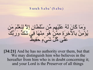 Surah Saba' (Saba) وَمَا كَانَ لَهُ عَلَيْهِم مِّن سُلْطَانٍ إِلَّا لِنَعْلَمَ مَن يُؤْمِنُ بِالْآخِرَةِ مِمَّنْ هُوَ مِنْهَا فِي شَكٍّ وَرَبُّكَ عَلَى كُلِّ شَيْءٍ حَفِيظٌ  [34:21]  And he has no authority over them, but that We may distinguish him who believes in the hereafter from him who is in doubt concerning it; and your Lord is the Preserver of all things  