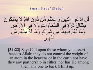 Surah Saba' (Saba) قُلِ ادْعُوا الَّذِينَ زَعَمْتُم مِّن دُونِ اللَّهِ لَا يَمْلِكُونَ مِثْقَالَ ذَرَّةٍ فِي السَّمَاوَاتِ وَلَا فِي الْأَرْضِ وَمَا لَهُمْ فِيهِمَا مِن شِرْكٍ وَمَا لَهُ مِنْهُم مِّن ظَهِيرٍ  [34:22]  Say: Call upon those whom you assert besides Allah; they do not control the weight of an atom in the heavens or in the earth nor have they any partnership in either, nor has He among them any one to back (Him) up.  