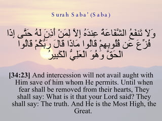 Surah Saba' (Saba) وَلَا تَنفَعُ الشَّفَاعَةُ عِندَهُ إِلَّا لِمَنْ أَذِنَ لَهُ حَتَّى إِذَا فُزِّعَ عَن قُلُوبِهِمْ قَالُوا مَاذَا قَالَ رَبُّكُمْ قَالُوا الْحَقَّ وَهُوَ الْعَلِيُّ الْكَبِيرُ  [34:23]  And intercession will not avail aught with Him save of him whom He permits. Until when fear shall be removed from their hearts, They shall say: What is it that your Lord said? They shall say: The truth. And He is the Most High, the Great.  